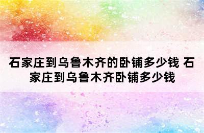 石家庄到乌鲁木齐的卧铺多少钱 石家庄到乌鲁木齐卧铺多少钱